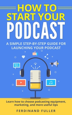 How to Start Your Podcast: A Simple step-by-step Guide for Launching your Podcast. Learn how to choose Podcasting Equipment, Marketing, and more useful tips - Fuller, Ferdinand