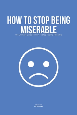 How To Stop Being Miserable: The Ultimate Guide on How To Stop Feeling Miserable - Katherine, Edward