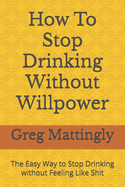 How To Stop Drinking Without Willpower: The Easy Way to Stop Drinking without Feeling Like Shit
