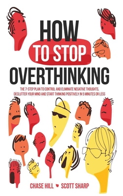 How to Stop Overthinking: The 7-Step Plan to Control and Eliminate Negative Thoughts, Declutter Your Mind and Start Thinking Positively in 5 Minutes or Less - Hill, Chase, and Sharp, Scott
