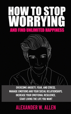 How to Stop Worrying and Find Unlimited Happiness: Overcome Anxiety, Fear, and Stress. Manage Emotions and Your Social Relationships. Increase Your Emotional Resilience. Start Living the Life You Want - Allen, Alexander W