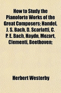 How to Study the Pianoforte Works of the Great Composers: Handel, J. S. Bach, D. Scarlatti, C. P. E. Bach, Haydn, Mozart, Clementi, Beethoven;
