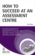 How to Succeed at an Assessment Centre: Essential Preparation for Psychometric Tests, Group and Role-Play Exercises, Panel Interviews and Presentations
