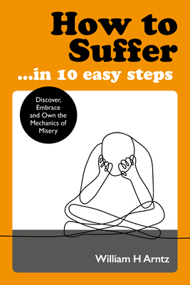 How to Suffer ... in 10 Easy Steps: Discover, Embrace and Own the Mechanics of Misery - Arntz, William