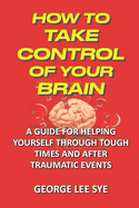 How to Take Control of Your Brain: Helping Yourself Through Tough Times And After Traumatic Events