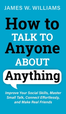 How to Talk to Anyone About Anything: Improve Your Social Skills, Master Small Talk, Connect Effortlessly, and Make Real Friends - W Williams, James