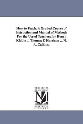 How to Teach. A Graded Course of instruction and Manual of Methods For the Use of Teachers. by Henry Kiddle ... Thomas F. Harrison ... N. A. Calkins. - Kiddle, Henry