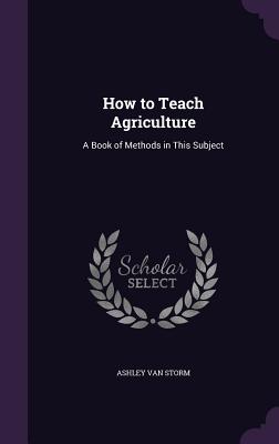 How to Teach Agriculture: A Book of Methods in This Subject - Van Storm, Ashley