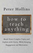 How to Teach Anything: Break down Complex Topics and Explain with Clarity, While Keeping Engagement and Motivation