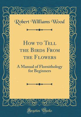 How to Tell the Birds from the Flowers: A Manual of Flornithology for Beginners (Classic Reprint) - Wood, Robert Williams