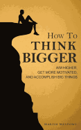 How to Think Bigger: Aim Higher, Get More Motivated, and Accomplish Big Things