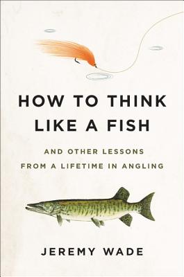 How to Think Like a Fish: And Other Lessons from a Lifetime in Angling - Wade, Jeremy