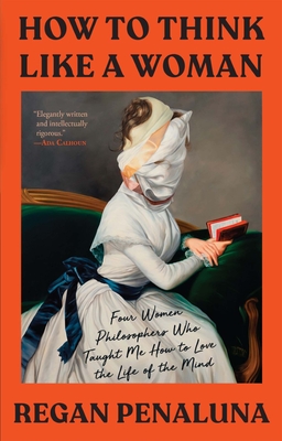 How to Think Like a Woman: Four Women Philosophers Who Taught Me How to Love the Life of the Mind - Penaluna, Regan