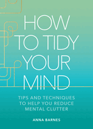 How to Tidy Your Mind: Tips and Techniques to Help You Reduce Mental Clutter