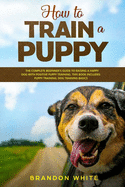How to Train a Puppy: 2 BOOKS. The Complete Beginner's Guide to Raising a Happy Dog with Positive Puppy Training and Dog Training Basics