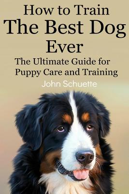 How to Train the Best Dog Ever: The Ultimate Guide for Puppy Care and Training - Schuette, John