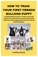 How to Train Your First French Bulldog Puppy: A Comprehensive Guide to Train Your First French Bulldog Puppy and Building Bonds Through Clear Communication and Positive Reinforcement