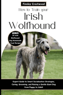 How to Train Your Irish Wolfhound: Expert Guide to Smart Socialization Strategies, Caring, Grooming, and Raising a Gentle Giant Dog from Puppy to Adult