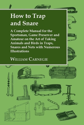 How to Trap and Snare: A Complete Manual for the Sportsman, Game Preserver and Amateur on the Art of Taking Animals and Birds in Traps, Snares and Nets with Numerous Illustrations - Carnegie, William