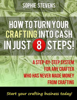 How To Turn Your Crafting Into Cash In Just 8 Steps!: A Step-By-Step System For Any Crafter Who Has Never Made Money From Crafting - Stevens, Sophie