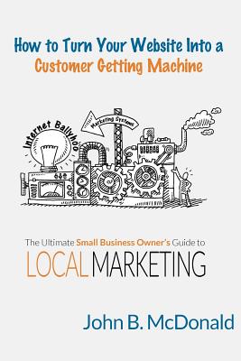 How to Turn Your Website Into a Customer Getting Machine: The Ultimate Small Business Owner's Guide to Local Marketing - McDonald, John