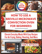 How to Use a Breville Microwave Convection Oven for Beginners: Elevate Everyday Meals With Easy Recipes For Air Frying, Baking, Roasting, And More