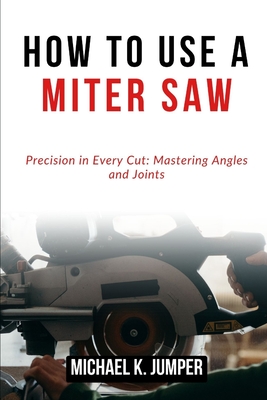 How to Use a Miter Saw: Precision in Every Cut: Mastering Angles and Joints - Jumper, Michael K