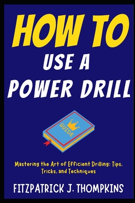 How to Use a Power Drill: Mastering the Art of Efficient Drilling: Tips, Tricks, and Techniques - Thompkins, Fitzpatrick J