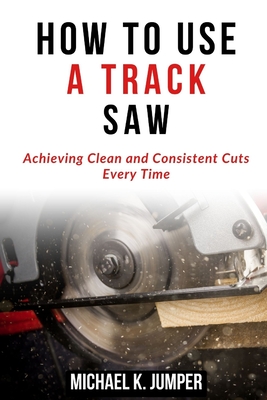 How to Use a Track Saw: Achieving Clean and Consistent Cuts Every Time - Jumper, Michael K