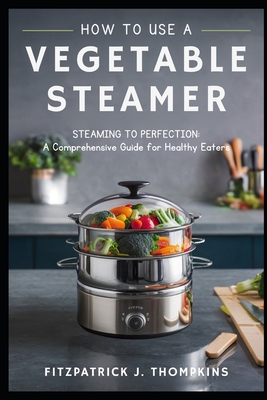 How to Use a Vegetable Steamer: Steaming to Perfection: A Comprehensive Guide for Healthy Eaters - Thompkins, Fitzpatrick J