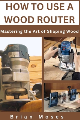 How to Use a Wood Router: Mastering the Art of Shaping Wood - Moses, Brian