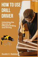 How to Use Drill Driver: Unlocking the Secrets of Efficient Drilling and Driving