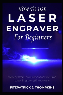 How to use Laser Engraver for Beginners: Step-by-Step Instructions for First-Time Laser Engraving Enthusiasts - Thompkins, Fitzpatrick J