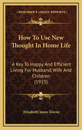 How to Use New Thought in Home Life: A Key to Happy and Efficient Living for Husband, Wife and Children