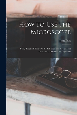 How to Use the Microscope: Being Practical Hints On the Selection and Use of That Instrument, Intended for Beginners - Phin, John