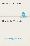 How to Use Your Mind A Psychology of Study: Being a Manual for the Use of Students and Teachers in the Administration of Supervised Study