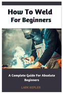 How To Weld For Beginners: A Complete Guide For Absolute Beginners