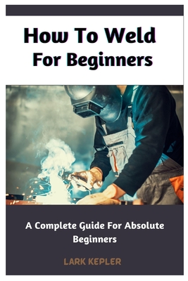 How To Weld For Beginners: A Complete Guide For Absolute Beginners - Kepler, Lark
