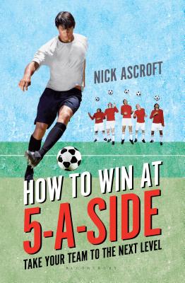 How to Win at 5-a-Side: Take Your Team to the Next Level - Ascroft, Nick