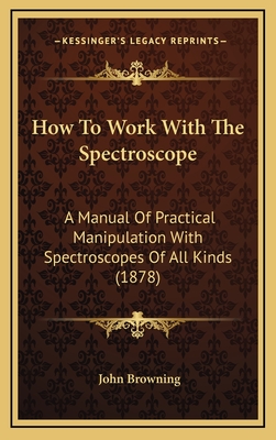 How To Work With The Spectroscope: A Manual Of Practical Manipulation With Spectroscopes Of All Kinds (1878) - Browning, John