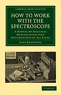 How to Work with the Spectroscope: A Manual of Practical Manipulation with Spectroscopes of All Kinds,