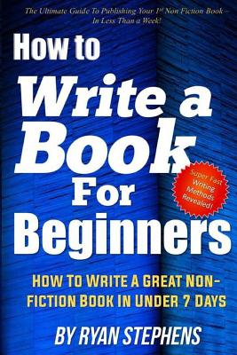 How to Write a Book for Beginners: How to Write a Great Non-Fiction Book in Under 7 Days - Stephens, Ryan