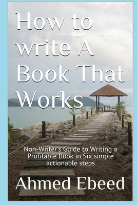 How to Write a book That Works: Non-Writer's Guide to Writing a Profitable Book in Six simple actionable steps - Ebeed, Ahmed