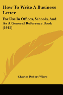 How To Write A Business Letter: For Use In Offices, Schools, And As A General Reference Book (1915)