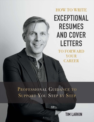 How to Write Exceptional Resumes and Cover Letters to Forward Your Career: Professional Guidance to Support You Step by Step Volume 1 - Larkin, Tim