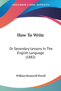 How To Write: Or Secondary Lessons In The English Language (1882)