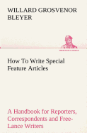 How To Write Special Feature Articles A Handbook for Reporters, Correspondents and Free-Lance Writers Who Desire to Contribute to Popular Magazines and Magazine Sections of Newspapers