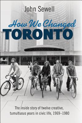 How We Changed Toronto: The Inside Story of Twelve Creative, Tumultuous Years in Civic Life, 1969-1980 - Sewell, John