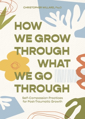 How We Grow Through What We Go Through: Self-Compassion Practices for Post-Traumatic Growth - Willard, Christopher, PsyD