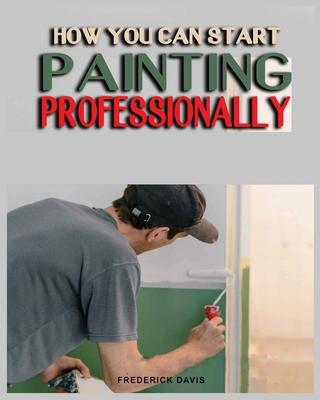 How you can Start Painting Professionally: A Comprehensive Guide to Professional Painting Techniques and Business Tips - Davis, Frederick